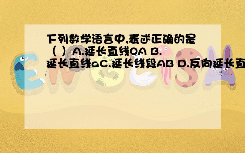 下列数学语言中,表述正确的是（ ）A.延长直线OA B.延长直线aC.延长线段AB D.反向延长直线AB请各位回答,并附理由,对不起，字打错了：下列数学语言中,表述正确的是（ ）A.延长射线OA B.延长直