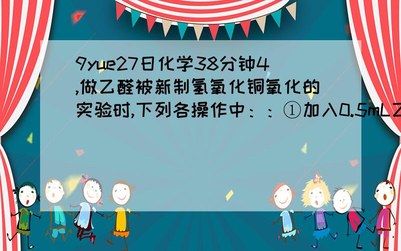 9yue27日化学38分钟4,做乙醛被新制氢氧化铜氧化的实验时,下列各操作中：：①加入0.5mL乙醛溶液；②加入10%的氢氧化钠溶液2mL；③加入2%的CuSO4溶液4～5滴；④加热试管.正确的顺序是 A.①②③