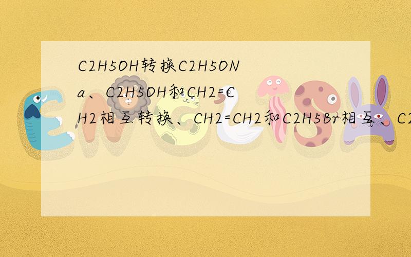 C2H5OH转换C2H5ONa、C2H5OH和CH2=CH2相互转换、CH2=CH2和C2H5Br相互、C2H5OH和C2H5Br相互.这些转化的方程式