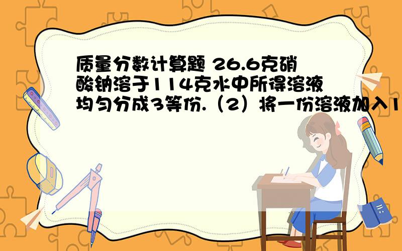 质量分数计算题 26.6克硝酸钠溶于114克水中所得溶液均匀分成3等份.（2）将一份溶液加入10克水后,所得溶液中溶质的质量分数为___.（3）将一份溶液再溶解10克硝酸钠,所得溶液中溶质的质量分