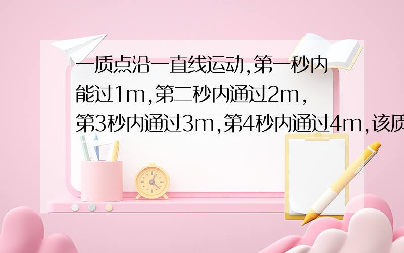 一质点沿一直线运动,第一秒内能过1m,第二秒内通过2m,第3秒内通过3m,第4秒内通过4m,该质点的运动可能是A变加速运动 B初速度为零的匀加速运动 C匀速运动 D初速度不为零的匀减速运动请告诉我