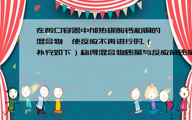 在敞口容器中加热碳酸钙和铜的混合物,使反应不再进行时.（补充如下）称得混合物质量与反应前质量相等,则混合物中碳酸钙与铜的质量比是多少