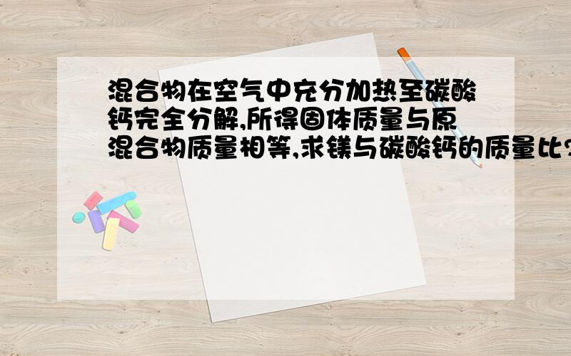 混合物在空气中充分加热至碳酸钙完全分解,所得固体质量与原混合物质量相等,求镁与碳酸钙的质量比?