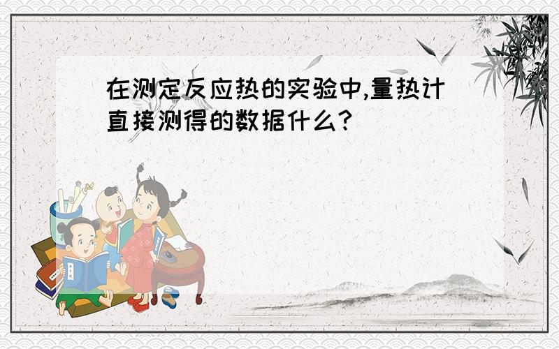 在测定反应热的实验中,量热计直接测得的数据什么?