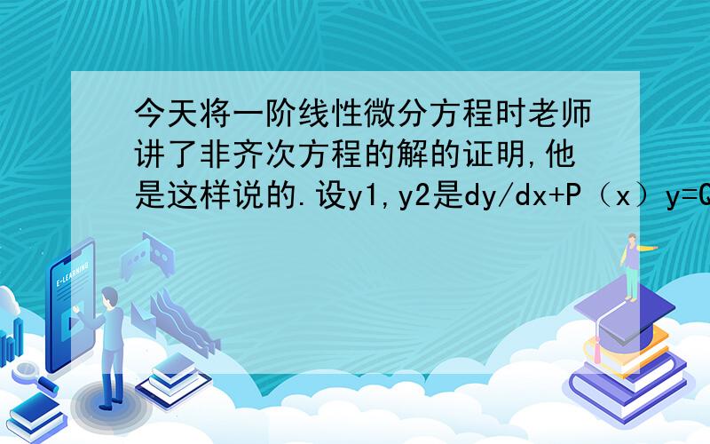 今天将一阶线性微分方程时老师讲了非齐次方程的解的证明,他是这样说的.设y1,y2是dy/dx+P（x）y=Q(x)的两个解.然后代入其中相减得d(y1-y2)/dx+p(x）（y1-y2）=0,然后代入齐次方程的通解得y1-y2=c*e-fp