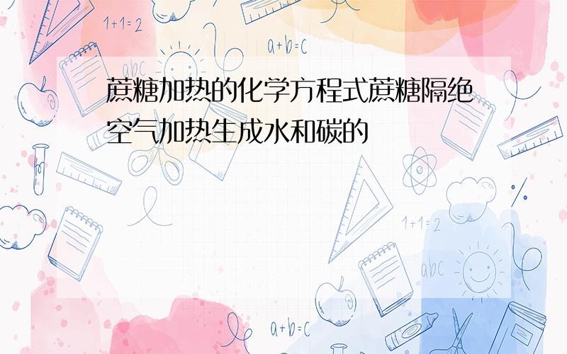 蔗糖加热的化学方程式蔗糖隔绝空气加热生成水和碳的