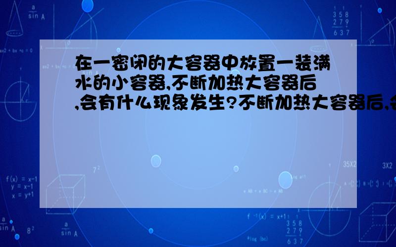 在一密闭的大容器中放置一装满水的小容器,不断加热大容器后,会有什么现象发生?不断加热大容器后,会有什么现象发生?大容器内压力会升高吗?小容器内水温度会升高吗?