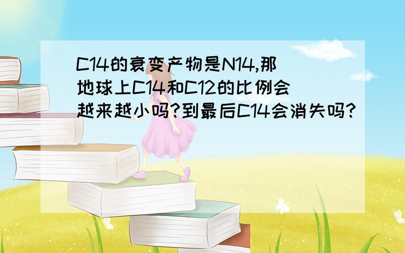 C14的衰变产物是N14,那地球上C14和C12的比例会越来越小吗?到最后C14会消失吗?