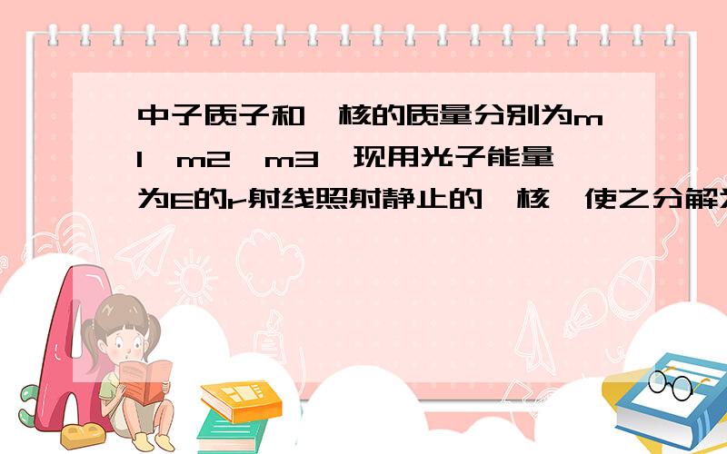 中子质子和氘核的质量分别为m1,m2,m3,现用光子能量为E的r射线照射静止的氘核,使之分解为一个中子和一个质子,若分解后的中子和质子动能相等,则中子的动能是多少?二分之一【E+(m3-m1-m2)c平方