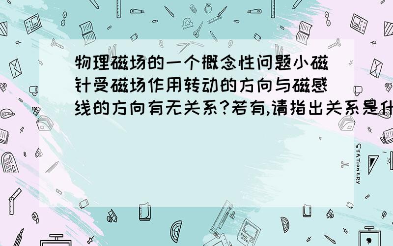 物理磁场的一个概念性问题小磁针受磁场作用转动的方向与磁感线的方向有无关系?若有,请指出关系是什么?若无,请说明理由.希望高手详细解答一下,谢谢