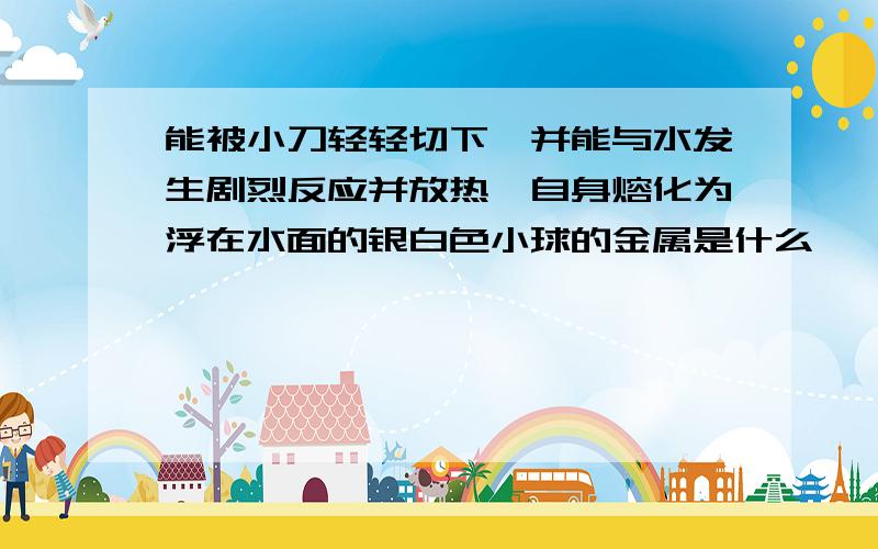 能被小刀轻轻切下,并能与水发生剧烈反应并放热,自身熔化为浮在水面的银白色小球的金属是什么