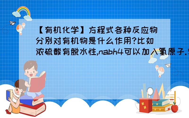 【有机化学】方程式各种反应物分别对有机物是什么作用?比如浓硫酸有脱水性,nabh4可以加入氢原子.有木有具体滴整体啊,我很多物质都不懂呢.为什么我看答案,有时候是nacn,hcn,kcn,经常不一样,