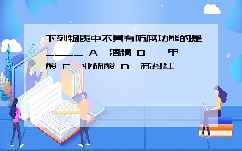 下列物质中不具有防腐功能的是____ A、酒精 B、苯甲酸 C、亚硫酸 D、苏丹红