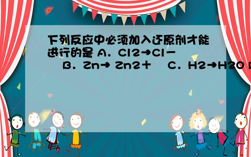 下列反应中必须加入还原剂才能进行的是 A．Cl2→Cl－　 B．Zn→ Zn2＋　 C．H2→H2O D．CuO→CuCl2