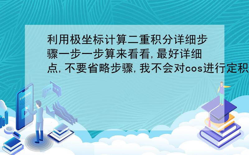 利用极坐标计算二重积分详细步骤一步一步算来看看,最好详细点,不要省略步骤,我不会对cos进行定积分- -