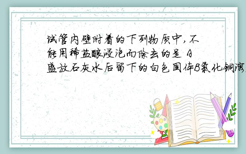 试管内壁附着的下列物质中,不能用稀盐酸浸泡而除去的是 A盛放石灰水后留下的白色固体B氯化铜溶液和氢氧化纳溶液反应后留下的蓝绿色固体C铜丝加热后生成的黑色固体D用一氧化碳还原氧