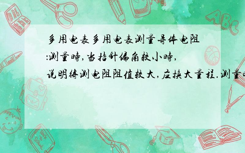 多用电表多用电表测量导体电阻：测量时,当指针偏角较小时,说明待测电阻阻值较大,应换大量程.测量时,当指针偏角较大时,说明待测电阻阻值较小,应换小量程.以上两句话对吗?为什么?