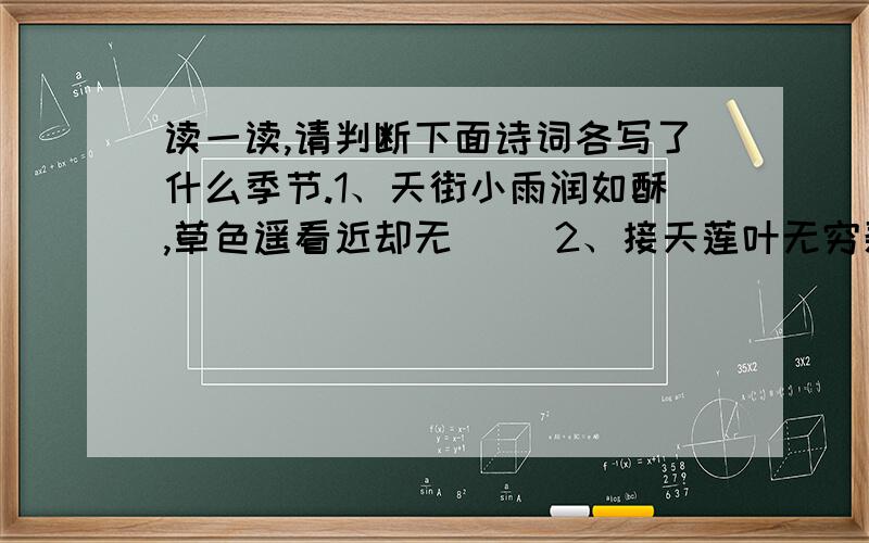 读一读,请判断下面诗词各写了什么季节.1、天街小雨润如酥,草色遥看近却无 （）2、接天莲叶无穷碧,映日荷花别样红 （）3、忽如一夜春风来,千树万树梨花开 （）4、枯荷叶底鹭鸶藏,金风荡