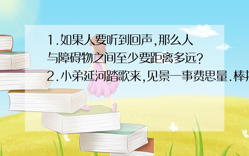 1.如果人要听到回声,那么人与障碍物之间至少要距离多远?2.小弟延河踏歌来,见景一事费思量.棒打衣物悄无声,棒举空中何其响?包含了什么物理知识,要两条3.同学们学习用的台灯上有一个灯罩