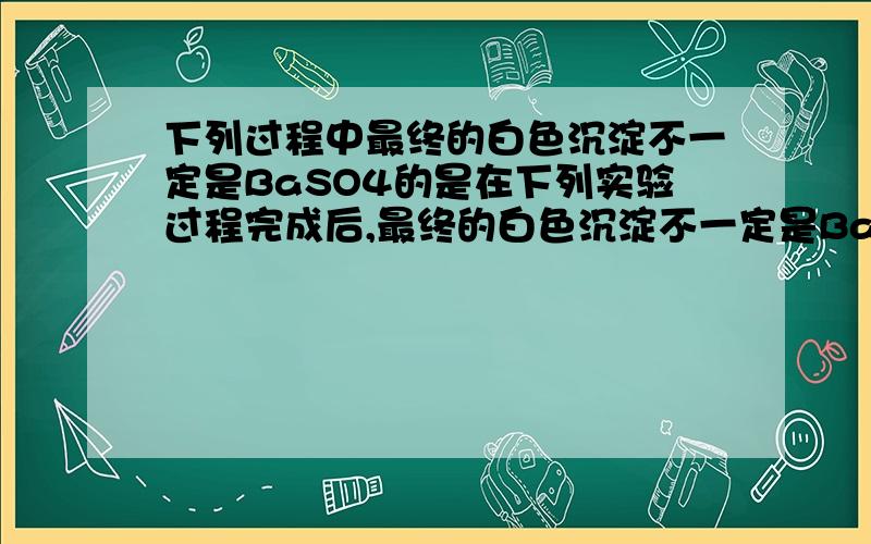 下列过程中最终的白色沉淀不一定是BaSO4的是在下列实验过程完成后,最终的白色沉淀不一定是BaSO4的是为什么要选C