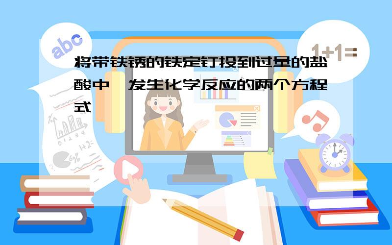 将带铁锈的铁定钉投到过量的盐酸中,发生化学反应的两个方程式