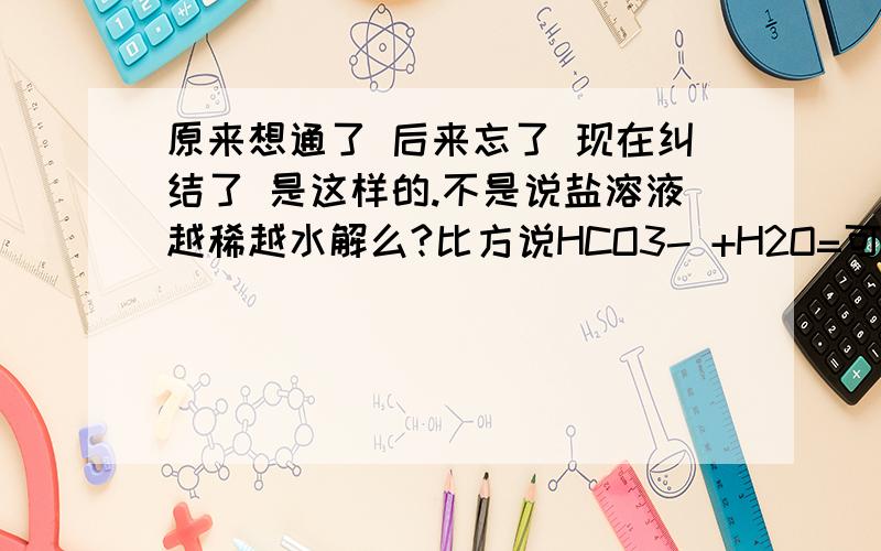 原来想通了 后来忘了 现在纠结了 是这样的.不是说盐溶液越稀越水解么?比方说HCO3- +H2O=可逆=H2CO3 +OH- 碳酸氢根水解的时候,碳酸氢根的浓度应该大,平衡正向移动啊,那么不就是越浓越水解了?