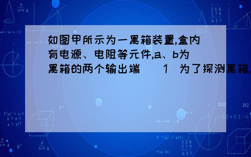 如图甲所示为一黑箱装置,盒内有电源、电阻等元件,a、b为黑箱的两个输出端．（1）为了探测黑箱,某同学进行了以下几步测量：①用多用电表的电阻档测量a、b间的电阻；②用多用电表的电