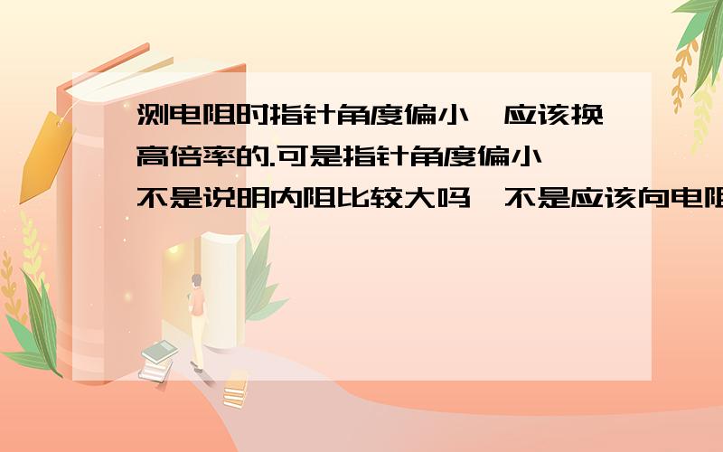 测电阻时指针角度偏小,应该换高倍率的.可是指针角度偏小,不是说明内阻比较大吗,不是应该向电阻减小的档(低倍档)换吗?为什么要向内阻更大的高倍率切换呢?那样的话内阻更大,电流就会更