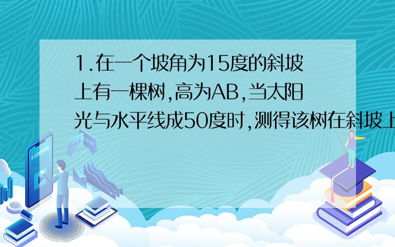 1.在一个坡角为15度的斜坡上有一棵树,高为AB,当太阳光与水平线成50度时,测得该树在斜坡上的树影BC的长为7米,求树高.（精确到0.1米）（要有完整的解题步骤）急.急.急.