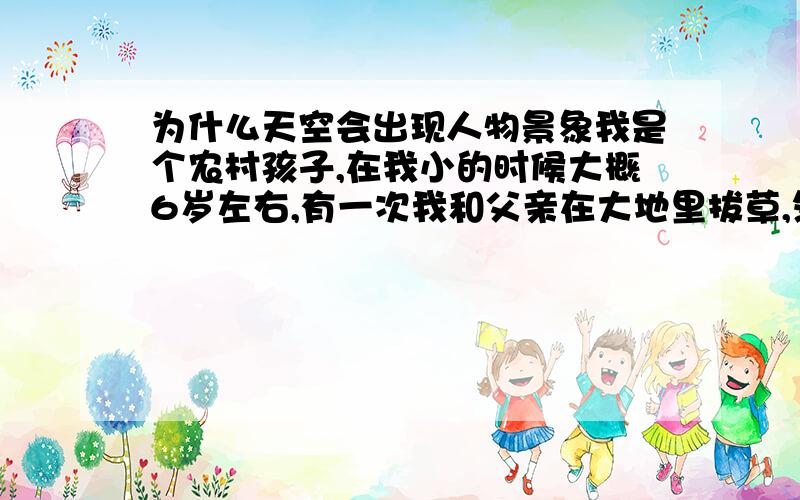 为什么天空会出现人物景象我是个农村孩子,在我小的时候大概6岁左右,有一次我和父亲在大地里拔草,然后我一抬头就看到天空有两个人和一张桌子,两个凳子.,着两个人是一男一女,男的穿着