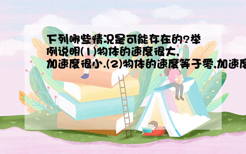 下列哪些情况是可能存在的?举例说明(1)物体的速度很大,加速度很小.(2)物体的速度等于零,加速度不等于零.(3)物体的速度不变,加速度不等于零.(4)物体的速度变化很大,加速度很小.(5)物体速度