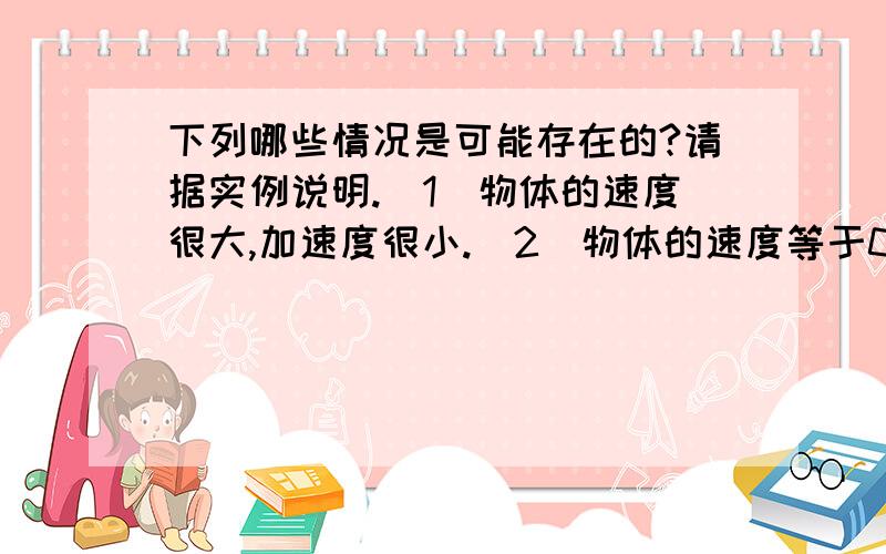 下列哪些情况是可能存在的?请据实例说明.(1)物体的速度很大,加速度很小.(2)物体的速度等于0,加速度不等于0.(3)物体的速度不变,加速度不等于0.