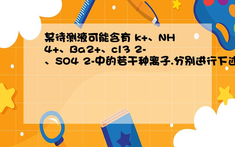 某待测液可能含有 k+、NH4+、Ba2+、cl3 2-、SO4 2-中的若干种离子.分别进行下述实验,以确定该溶液的组