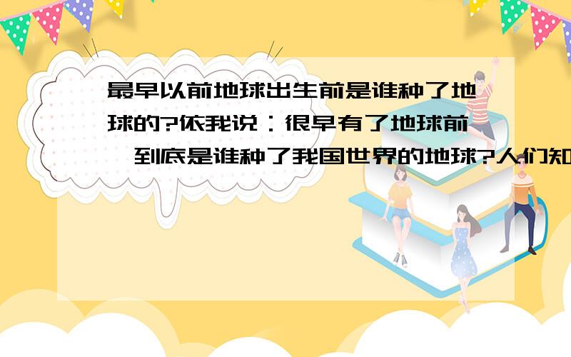 最早以前地球出生前是谁种了地球的?依我说：很早有了地球前,到底是谁种了我国世界的地球?人们知道这事情吗?别人说的我听听就明白了一下,是宇宙自然出生了地球和所有的太阳系吗?没那