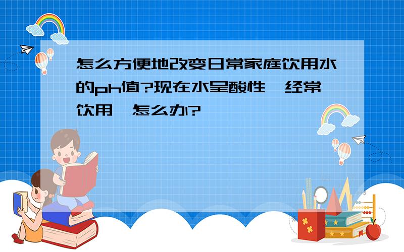 怎么方便地改变日常家庭饮用水的ph值?现在水呈酸性…经常饮用,怎么办?