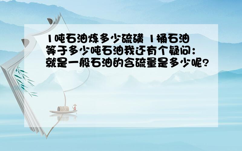 1吨石油炼多少硫磺 1桶石油等于多少吨石油我还有个疑问：就是一般石油的含硫量是多少呢?