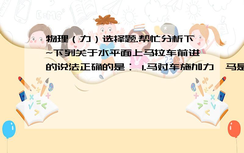 物理（力）选择题.帮忙分析下~下列关于水平面上马拉车前进的说法正确的是： 1.马对车施加力,马是受力物体 2.车对马施加力,马是受力物体 3.马一定是施力物体,车一定是受力物体 4车先受到