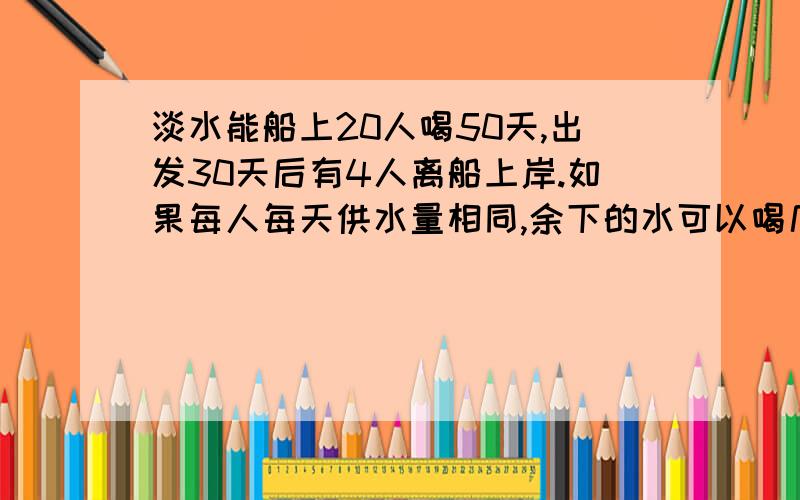 淡水能船上20人喝50天,出发30天后有4人离船上岸.如果每人每天供水量相同,余下的水可以喝几天?