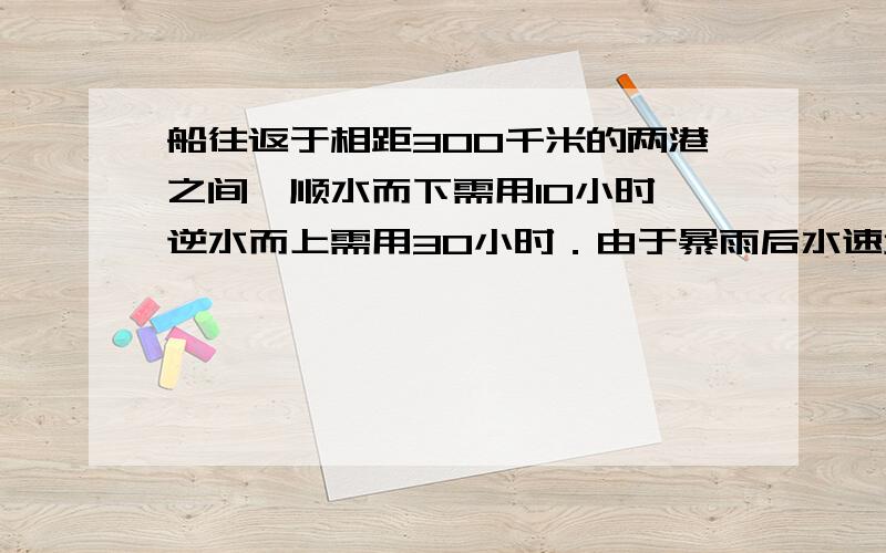 船往返于相距300千米的两港之间,顺水而下需用10小时,逆水而上需用30小时．由于暴雨后水速增加,该船往返于相距300千米的两港之间,顺水而下需用10小时,逆水而上需用30小时．由于暴雨后水速