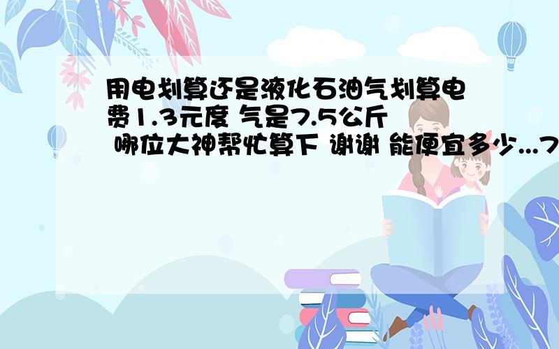 用电划算还是液化石油气划算电费1.3元度 气是7.5公斤 哪位大神帮忙算下 谢谢 能便宜多少...7.5元  公斤  我也 就烧水 洗脸洗脚  洗洗头