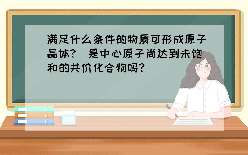 满足什么条件的物质可形成原子晶体?(是中心原子尚达到未饱和的共价化合物吗?)