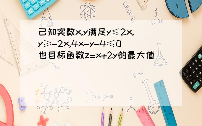 已知实数x,y满足y≤2x,y≥-2x,4x-y-4≤0也目标函数z=x+2y的最大值