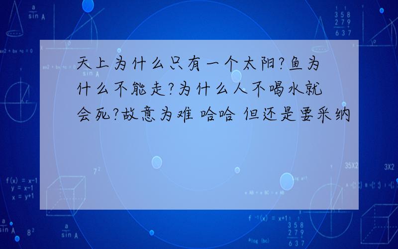 天上为什么只有一个太阳?鱼为什么不能走?为什么人不喝水就会死?故意为难 哈哈 但还是要采纳