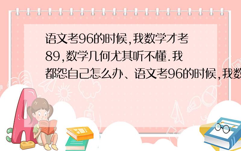 语文考96的时候,我数学才考89,数学几何尤其听不懂.我都怨自己怎么办、语文考96的时候,我数学才考89,数学几何尤其听不懂,我多少次因为数学分数哭出来,倒数的成绩让我很自卑.因为文科太优