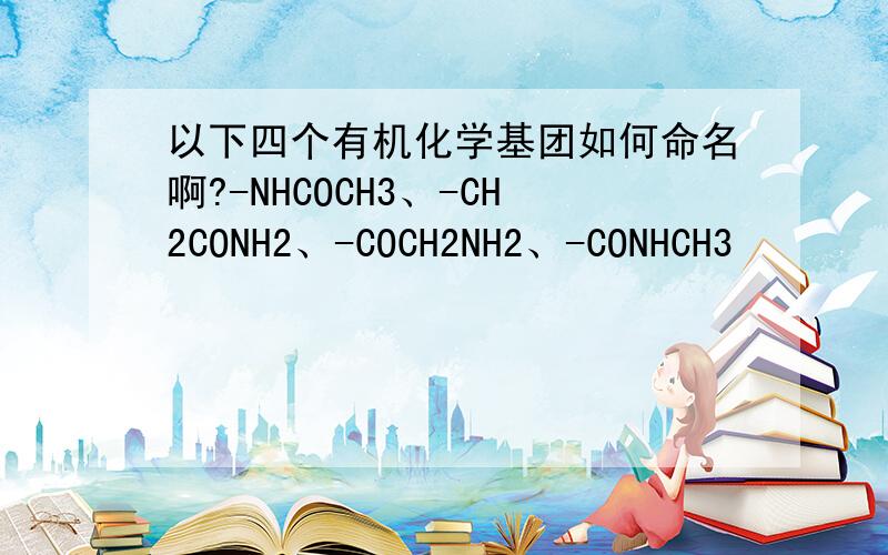 以下四个有机化学基团如何命名啊?-NHCOCH3、-CH2CONH2、-COCH2NH2、-CONHCH3