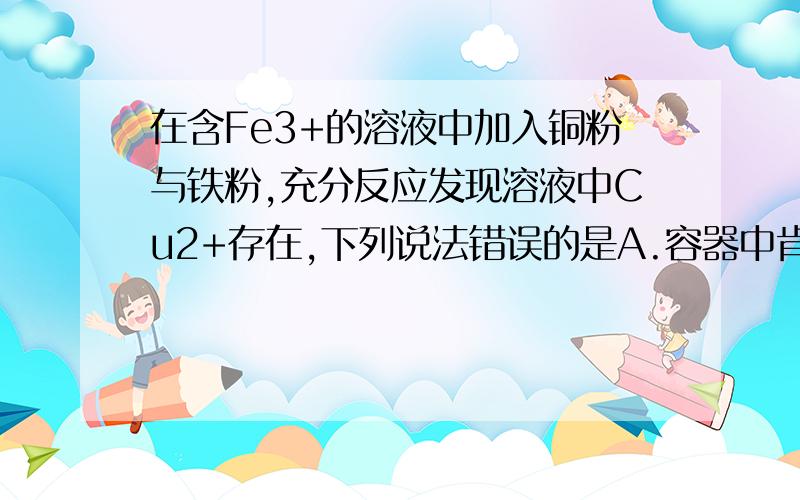 在含Fe3+的溶液中加入铜粉与铁粉,充分反应发现溶液中Cu2+存在,下列说法错误的是A.容器中肯定无铁粉存在B.容器中肯定无铜粉存在C.溶液中Fe2+比Cu2+多D.容易在可能存在Fe3+原因？