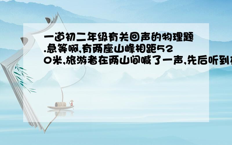 一道初二年级有关回声的物理题.急等啊,有两座山峰相距520米,旅游者在两山间喊了一声,先后听到左右山峰传来的两次回声.如果回声相间隔1秒,那么这个旅游者距离左右两座山峰的距离为多少