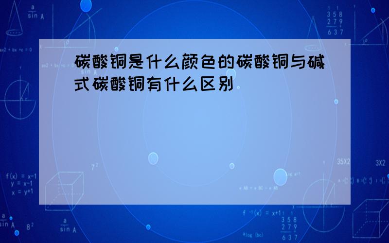 碳酸铜是什么颜色的碳酸铜与碱式碳酸铜有什么区别