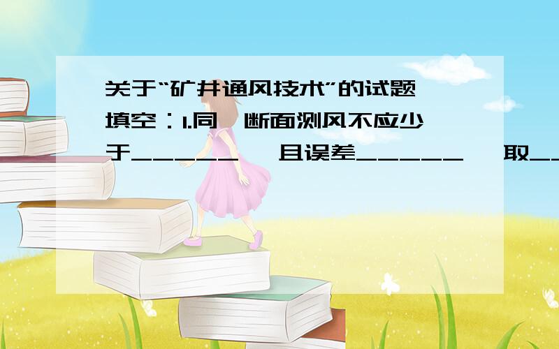 关于“矿井通风技术”的试题一填空：1.同一断面测风不应少于_____ ,且误差_____ ,取_____值为测定结果.2.通风机的工作点应在效率_____；转速_____；驼峰右侧单调下降段,且_____ 的区间.3.矿井总