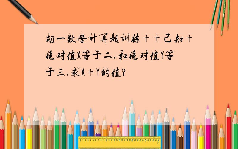 初一数学计算题训练++已知+绝对值X等于二,和绝对值Y等于三,求X+Y的值?